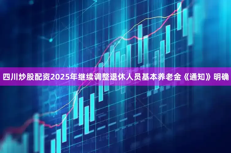 四川炒股配资2025年继续调整退休人员基本养老金《通知》明确