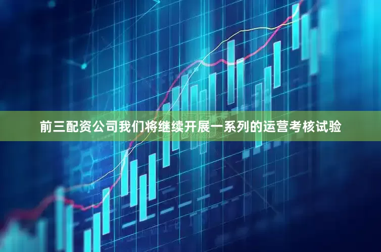 前三配资公司我们将继续开展一系列的运营考核试验