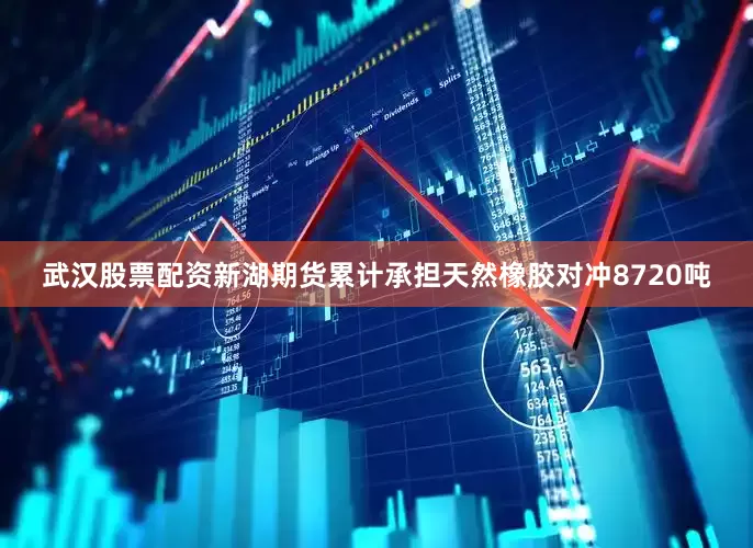 武汉股票配资新湖期货累计承担天然橡胶对冲8720吨