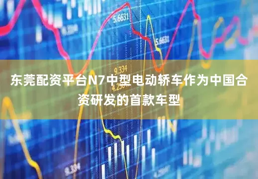 东莞配资平台N7中型电动轿车作为中国合资研发的首款车型