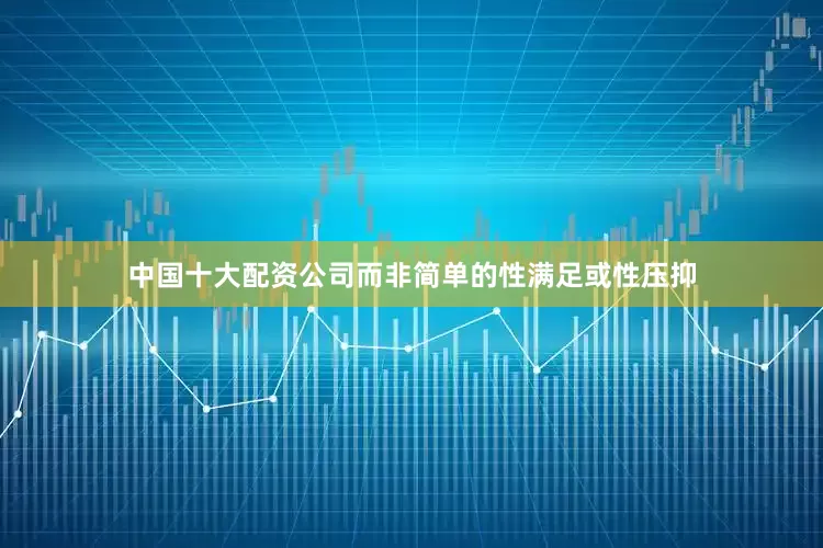 中国十大配资公司而非简单的性满足或性压抑