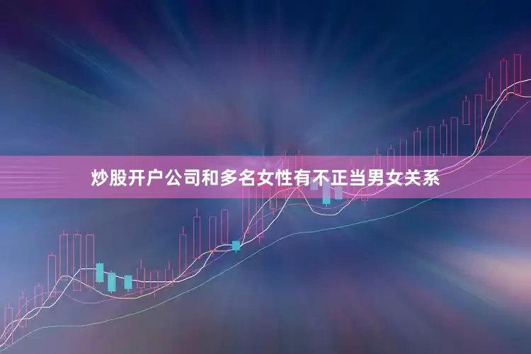 炒股开户公司和多名女性有不正当男女关系