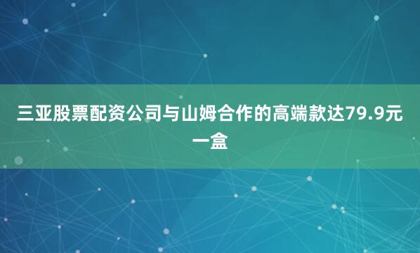 三亚股票配资公司与山姆合作的高端款达79.9元一盒